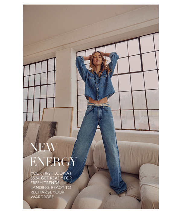 NEW ENERGY. YOUR FIRST LOOK AT SS24. GET READY FOR FRESH TRENDS LANDING, READY TO RECHARGE YOUR WARDROBE. 