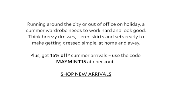 Running around the city or out of office on holiday, a summer wardrobe needs to work hard and look good. Think breezy dresses, tiered skirts and sets ready to make getting dressed simple, at home and away, plus jacket options to tackle any first-and-last-thing chills. Plus, get 15% off* summer arrivals – use the code MAYMINT15 at checkout. SHOP NEW ARRIVALS