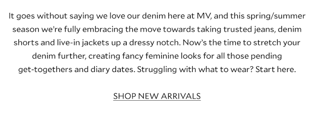 It goes without saying we love our denim here at MV, and this spring/summer season we’re fully embracing the move towards taking trusted jeans, denim shorts and live-in jackets up a dressy notch. Now’s the time to stretch your denim further, creating fancy feminine looks for all those pending get-togethers and diary dates. Struggling with what to wear? Start here. SHOP NEW ARRIVALS.