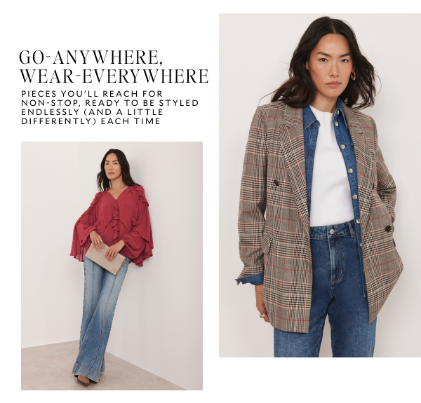 GO-ANYWHERE, WEAR-EVERYWHERE. PIECES YOU'LL REACH FOR NON-STOP, READY TO BE STYLED ENDLESSLY (AND A LITTLE DIFFERENTLY) EACH TIME.
