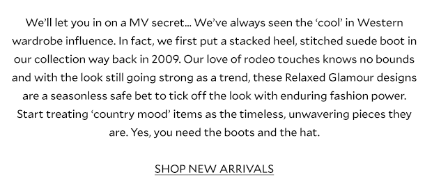We’ll let you in on a MV secret… We’ve always seen the ‘cool’ in Western wardrobe influence. In fact, we first put a stacked heel, stitched suede boot in our collection way back in 2009. Our love of rodeo touches knows no bounds and with the look still going strong as a trend, these Relaxed Glamour designs are a seasonless safe bet to tick off the look with enduring fashion power. Start treating ‘country mood’ items as the timeless, unwavering pieces they are. Yes, you need the boots and the hat.   SHOP NEW ARRIVALS  