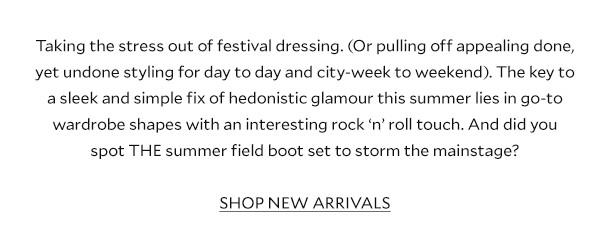 Taking the stress out of festival dressing. (Or pulling off appealing done, yet undone styling for day to day and city-week to weekend). The key to a sleek and simple fix of hedonistic glamour this summer lies in go-to wardrobe shapes with an interesting rock ‘n’ roll touch. And did you spot THE summer field boot set to storm the mainstage? SHOP NEW ARRIVALS.