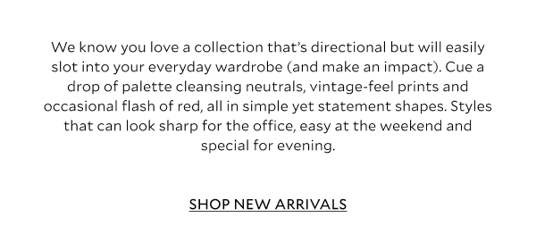 We know you love a collection that’s directional but will easily slot into your everyday wardrobe (and make an impact). Cue a drop of palette cleansing neutrals, vintage-feel prints and occasional flash of red, all in simple yet statement shapes. Styles that can look sharp for the office, easy at the weekend and special for evening – make way for these Relaxed Glamour outfit-making additions. 