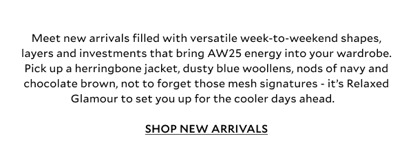 Meet new arrivals filled with versatile week-to-weekend shapes, layers and investments that bring AW25 energy into your wardrobe. Pick up a herringbone jacket, dusty blue woolens with nods of navy and chocolate brown, not to forget those mesh signatures - it’s Relaxed Glamour to set you up for the cooler days ahead. SHOP NEW ARRIVALS