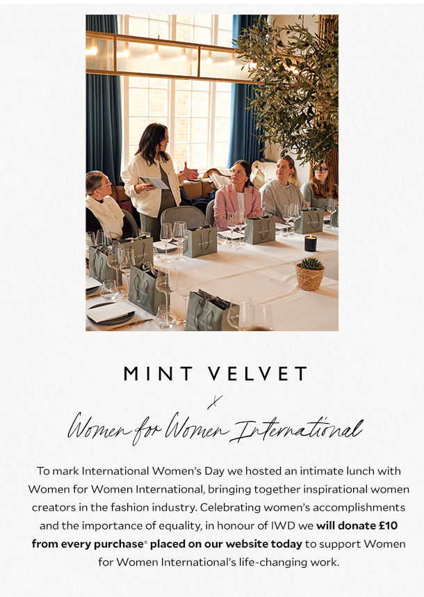 MINT VELVET x Women for Women International. To mark International Women’s Day we hosted an intimate lunch with Women for Women International, bringing together inspirational women creators in the fashion industry. Celebrating women’s accomplishments and the importance of equality, in honour of IWD we will donate £10 from every purchase* placed on our website today to support Women for Women International’s life-changing work. 