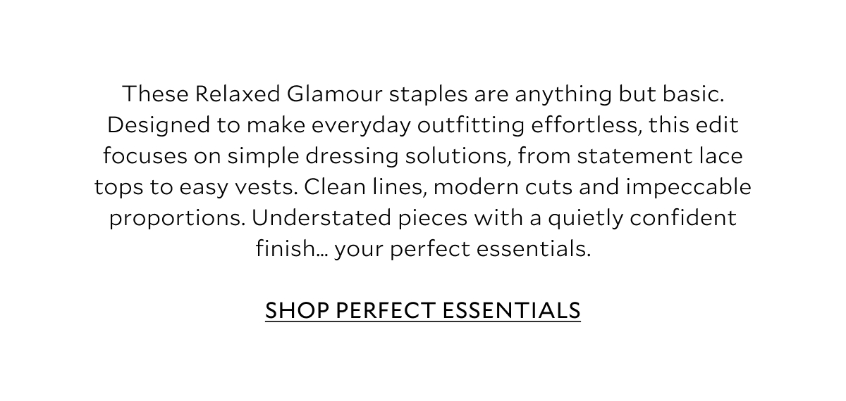 These Relaxed Glamour staples are anything but basic. Designed to make everyday outfitting effortless, this edit focuses on simple dressing solutions, from statement lace tops to elevated basics. Clean lines, modern cuts and impeccable proportions. Understated pieces with a quietly confident finish… Your perfect essentials. 