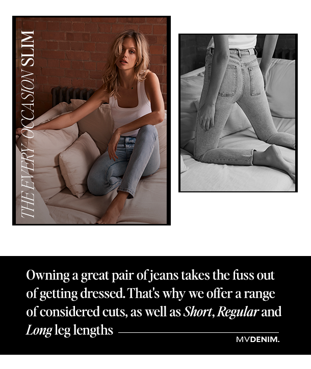 THE EVERY OCCASION SLIM. Owning a great pair of jeans takes the fuss out of getting dressed. That's why we offer a range of considered cuts, as well as, Short, Regular and Long leg lengths. MVDENIM.