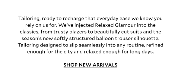 Tailoring, ready to recharge that everyday ease we know you rely on us for. We’ve injected Relaxed Glamour into the classics, from trusty blazers to beautifully cut suits and the season’s new softly structured balloon trouser silhouette. Tailoring designed to slip seamlessly into any routine, refined enough for the city and relaxed enough for long days.SHOP NEW ARRIVALS