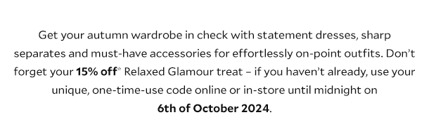 Get your autumn wardrobe in check with statement dresses, sharp separates and must-have accessories for effortlessly on-point outfits. Don’t forget your 15% off* Relaxed Glamour treat – if you haven’t already, use your unique, one-time-use code online or in-store until midnight on 6th of October 2024.
