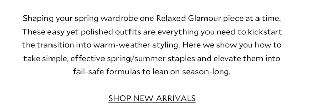 Shaping your spring wardrobe one Relaxed Glamour piece at a time. These 10 easy yet polished outfits are everything you need to kickstart the transition into warm-weather styling. Here we show you how to take simple, effective spring/summer staples and elevate them into fail-safe formulas to lean on season-long. SHOP NEW ARRIVALS 