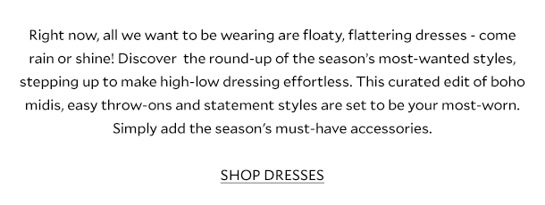 Right now, all we want to be wearing are floaty, flattering dresses - come rain or shine! Discover  the round-up of the season’s most-wanted styles, stepping up to make high-low dressing effortless. This curated edit of boho midis, easy throw-ons and statement styles are set to be your most-worn. Simply add the season's must-have accessories.  SHOP DRESSES