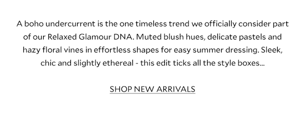 A boho undercurrent is the one timeless trend we officially consider part of our Relaxed Glamour DNA. Muted blush hues, delicate pastels and hazy floral vines in effortless shapes for easy summer dressing. Sleek, chic and slightly ethereal - this edit ticks all the style boxes…  SHOP NEW ARRIVALS