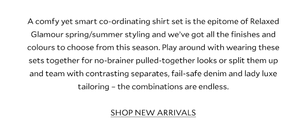 A comfy yet smart co-ordinating shirt set is the epitome of Relaxed Glamour spring/summer styling and we’ve got all the finishes and colours to choose from this season. Play around with wearing these sets together for no-brainer pulled-together looks or split them up and team with contrasting separates, fail-safe denim and lady luxe tailoring – the combinations are endless. SHOP NEW ARRIVALS.