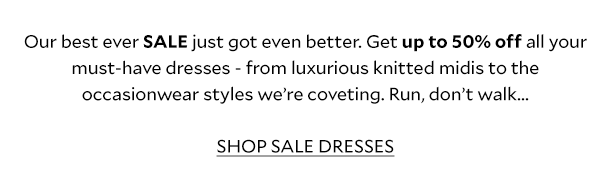 Our best ever SALE just got even better. Get up to 50% off all your must-have dresses - from luxurious knitted midis to the occasionwear styles we’re coveting. Run, don’t walk...  SHOP SALE DRESSES