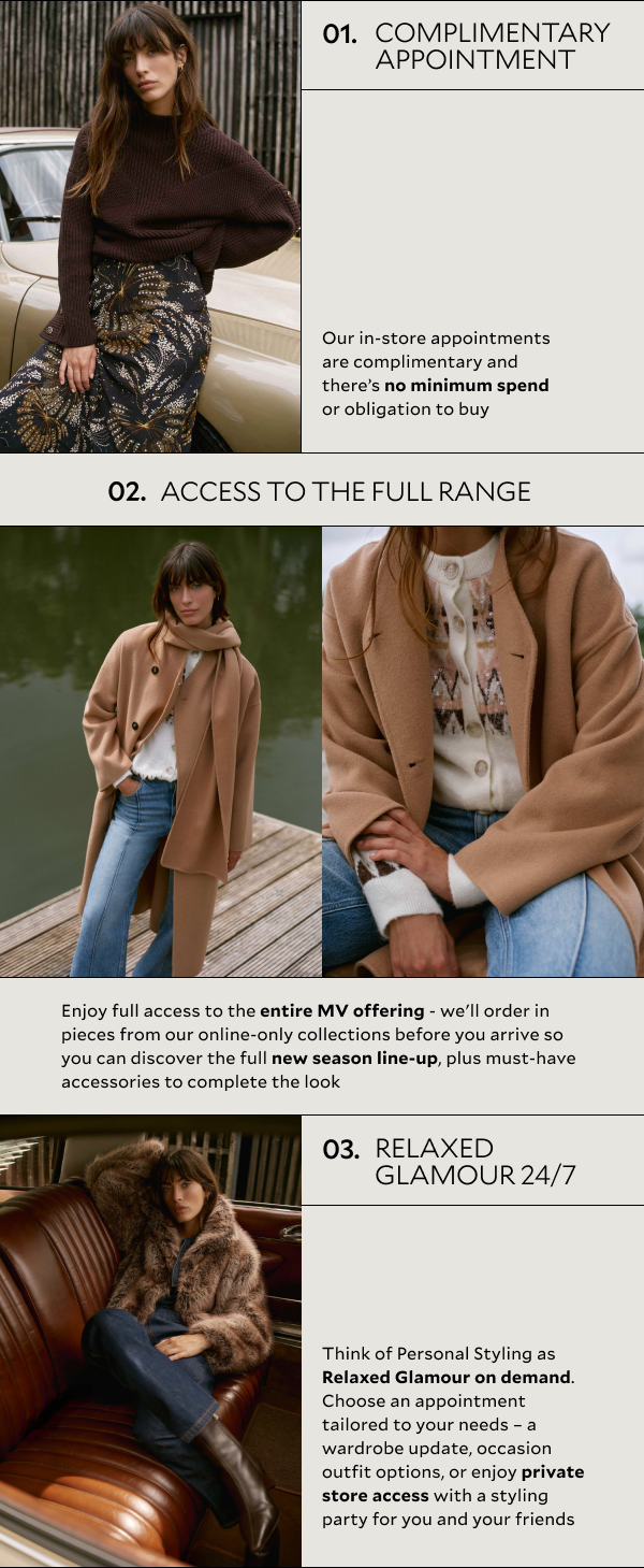 01. COMPLIMENTARY APPOINTMENT. Our in-store appointments are complimentary and there's no minimum spend or obligation to buy. 02. ACCESS TO THE FULL RANGE. You'll have access to the entire MV offering - we'll order in pieces from our online collections before you arrive so you can discover the full new season line-up, plus must-have accessories to complete the look. 03. RELAXED GLAMOUR 24/7. Think of Personal Styling as Relaxed Glamour on demand. Choose an appointment tailored to your needs - a wardrobe update, occasion outfit options, or enjoy private store access with a styling party for you and your friends