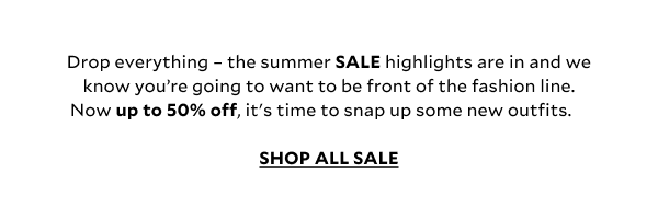 Drop everything – the summer SALE highlights are in and we know you’re going to want to be front of the fashion line. Now up to 50% off, it's time to snap up some new outfits.  shop all sale