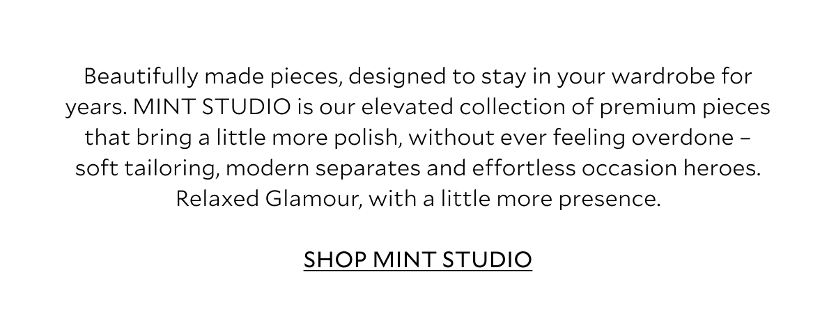 Beautifully made pieces, designed to stay in your wardrobe for years. MINT STUDIO is our elevated collection of premium pieces that bring a little more polish, without ever feeling overdone – soft tailoring, modern separates and effortless occasion heroes. Relaxed Glamour, with a little more presence.  