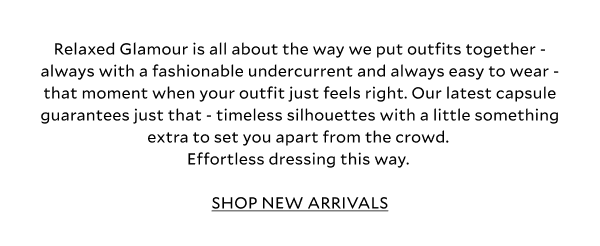 Relaxed Glamour is all about the way we put outfits together - always with a fashionable undercurrent and always easy to wear - that moment when your outfit just feels right. Our latest capsule guarantees just that - timeless, easy to wear silhouettes with a little something extra to set you apart from the crowd. Effortless dressing this way. SHOP NEW ARRIVALS.