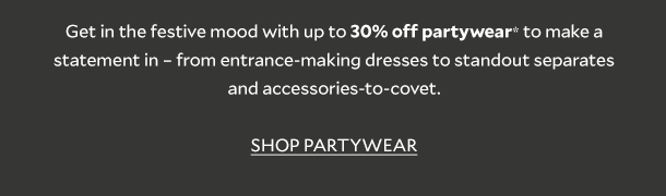 Get in the party mood with up to 30% off partywear* to make a statement in  from entrance-making dresses, standout separates and accessories to covet. SHOP PARTYWEAR 