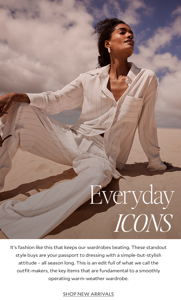 EVERYDAY ICONS. It’s fashion like this that keeps our wardrobes beating. These standout style buys are your passport to dressing with a simple-but-stylish attitude – all season long. This is an edit full of what we call the outfit-makers, the key items that are fundamental to a smoothly operating warm-weather wardrobe. SHOP NEW ARRIVALS.