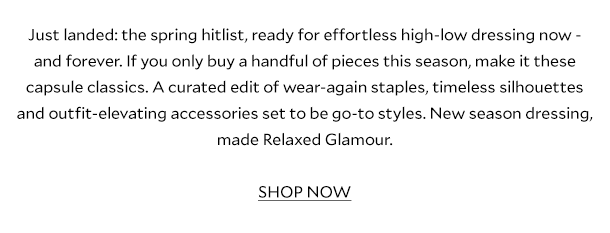 Just landed: the spring hitlist, ready for effortless high-low dressing now – and forever. If you only buy 10 pieces this season, make it these capsule classics. A curated edit of wear-again staples, timeless silhouettes and outfit-elevating accessories set to be go-to styles. New season dressing, made Relaxed Glamour.  