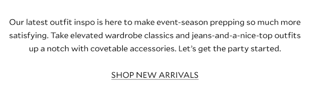 Our latest outfit inspo is here to make event-season prepping so much more satisfying. Take elevated wardrobe classics and jeans-and-a-nice-top outfits up a notch with covetable accessories. Let’s get the party started. SHOP NEW ARRIVALS
