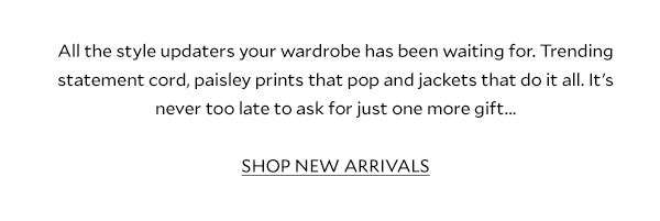 All the style updaters your wardrobe has been waiting for. Start the refresh early with our Relaxed Glamour arrivals - from trending statement cord to paisley prints that pop and beautiful knits that do it all, it's never too late to ask for just one more gift... SHOP NEW ARRIVALS 