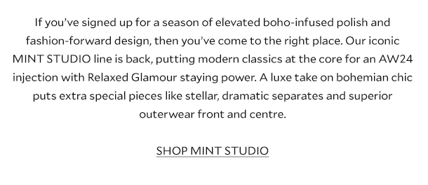 If you’ve signed up for a season of elevated boho-infused polish and fashion-forward design, then you’ve come to the right place. Our iconic MINT STUDIO line is back, putting modern classics at the core for an AW24 injection with Relaxed Glamour staying power. A luxe take on bohemian chic puts extra special pieces like stellar, dramatic separates and superior outerwear front and centre. SHOP MINT STUDIO. .