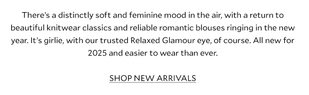 There’s a distinctly soft and feminine mood in the air, with a return to beautiful knitwear classics and reliable romantic blouses ringing in the new year. It's girlie, with our trusted Relaxed Glamour eye, of course. All new for 2025 and easier to wear than ever.   SHOP NEW ARRIVALS  