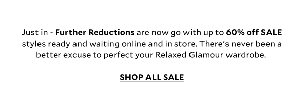 Just in - Further Reductions are now go with up to 60% off SALE styles ready and waiting online and in store. There's never been a better excuse to perfect your Relaxed Glamour wardrobe. SHOP ALL SALE.