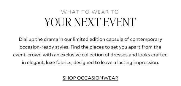 What to Wear To Your Next Event. Dial up the drama in our limited edition capsule of contemporary occasion-ready styles. Find the pieces to set you apart from the event-crowd with an exclusive collection of dresses and looks crafted in elegant, luxe fabrics, designed to leave a lasting impression. SHOP OCCASIONWEAR .