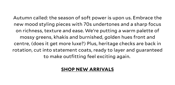 Autumn called: the season of soft power is upon us. Embrace the new mood styling pieces with 70s undertones and a sharp focus on richness, texture and ease. We’re putting a warm palette of mossy greens, khakis and burnished, golden hues front and centre, (does it get more luxe?) Plus, heritage checks are back in rotation, cut into statement coats, ready to layer and guaranteed to make outfitting feel exciting again. SHOP NEW ARRIVALS