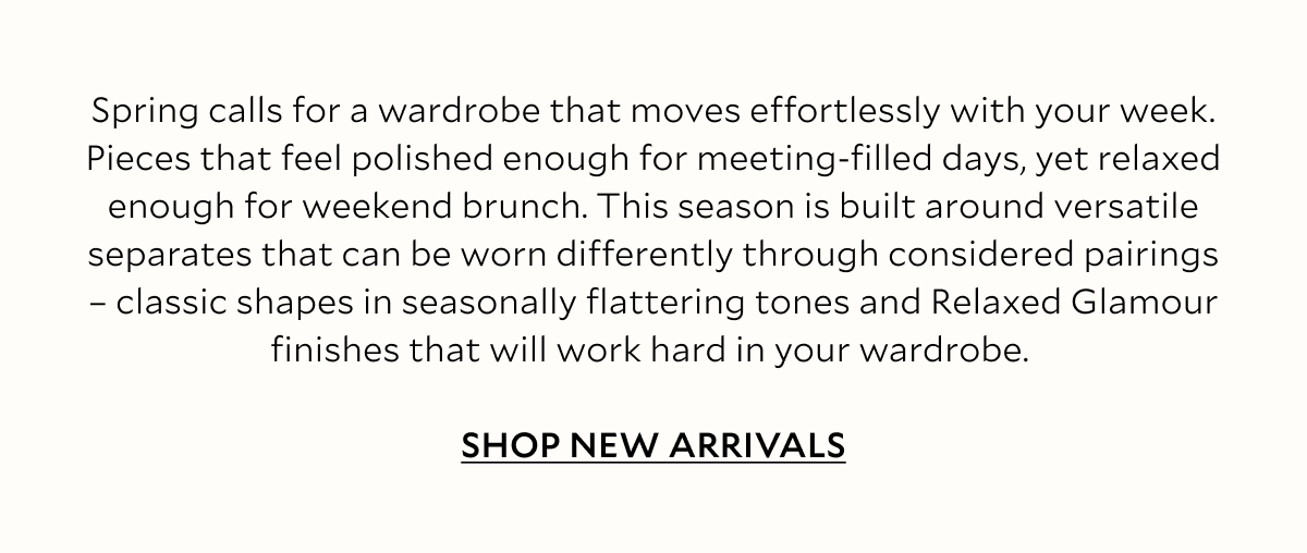 Spring calls for a wardrobe that moves effortlessly with your week. Pieces that feel polished enough for meeting-filled days, yet relaxed enough for weekend brunch. This season is built around versatile separates that can be worn differently through considered pairings – classic shapes in seasonally flattering tones and Relaxed Glamour finishes that will work hard in your wardrobe. A palette of soft neutrals, white and gentle blues keep the mood light, while soft, easy-wear denim takes a trusty fabric into warm-weather territory. 