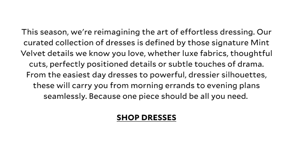 This season, we're reimagining the art of effortless dressing. Our curated collection of dresses is defined by those signature Mint Velvet details we know you love, whether luxe fabrics, thoughtful cuts, perfectly positioned details or subtle touches of drama. From the easiest day dresses to powerful, dressier silhouettes, these will carry you from morning errands to evening plans seamlessly. Because one piece should be all you need. SHOP DRESSES.