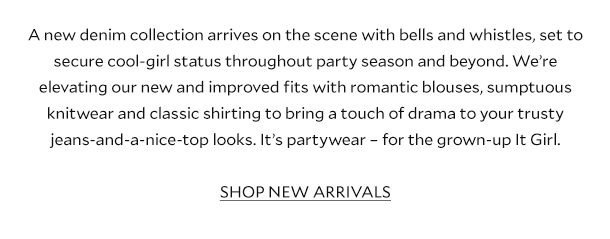 A new denim collection arrives on the scene with bells and whistles, set to secure cool-girl status throughout party season and beyond. We’re elevating our new and improved fits with romantic blouses, sumptuous knitwear and classic shirting to bring a touch of drama to your trusty jeans-and-a-nice-top looks. It’s partywear – for the grown-up It Girl. SHOP NEW ARRIVALS