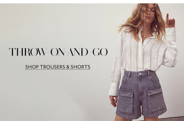 THROW-ON-AND-GO. SHOP TROUSERS & SHORTS. 