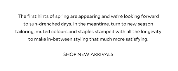 The first hints of spring are appearing and we’re looking forward to sun-drenched days. In the meantime, turn to new season tailoring, muted colours and staples stamped with all the longevity to make in-between styling that much more satisfying. SHOP NEW ARRIVALS.