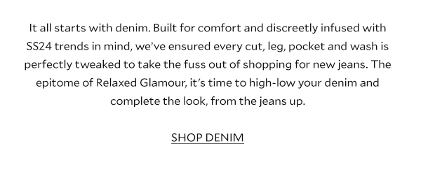 The DENIM Library. It all starts with denim. Built for comfort and discreetly infused with SS24 trends in mind, we’ve ensured every cut, leg, pocket and wash is perfectly tweaked to take the fuss out of shopping for new jeans. The epitome of Relaxed Glamour, it's time to high-low your denim and complete the look, from the jeans up. SHOP DENIM.