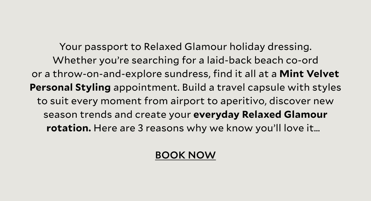 SS26 VERSION – INTRO COPY   Your passport to Relaxed Glamour holiday dressing. Whether you’re searching for a laid-back beach co-ord or a throw-on-and-explore sundress, find it all at a Mint Velvet Personal Styling appointment. Build a travel capsule with styles to suit every moment from airport to aperitivo, discover new season trends and create your everyday Relaxed Glamour rotation. Here are 3 reasons why we know you’ll love it… 