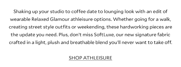 Shaking up your studio to coffee date to lounging look with an edit of wearable Relaxed Glamour athleisure options. Whether going for a walk, creating street style outfits or weekending, these hardworking pieces are the update you need. Plus, don’t miss SoftLuxe, our new signature fabric crafted in a light, plush and breathable blend you’ll never want to take off.       SHOP ATHLEISURE