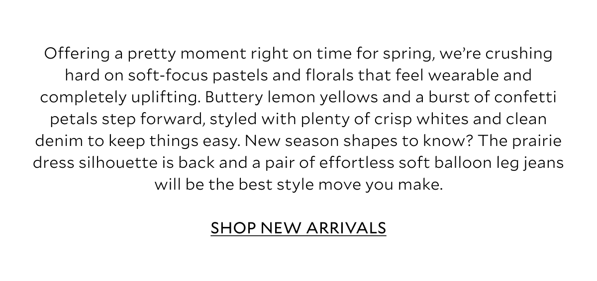 Offering a pretty moment right on time for spring, we’re crushing hard on soft-focus pastels and florals that feel wearable and completely uplifting. Buttery lemon yellows and a burst of confetti petals step forward, styled with plenty of crisp whites and clean denim to keep things easy. New season shapes to know? The prairie dress silhouette is back and a pair of effortless soft balloon leg jeans will be the best style move you make. 