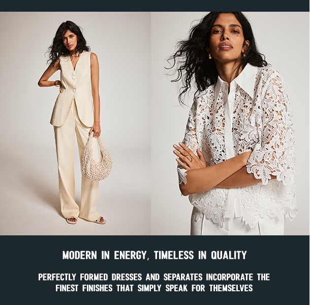 MODERN IN ENERGY, TIMELESS IN QUALITY. PERFECTLY FORMED DRESSES AND SEPARATES INCORPORATE THE FINEST FINISHES THAT SIMPLY SPEAK FOR THEMSELVES. 