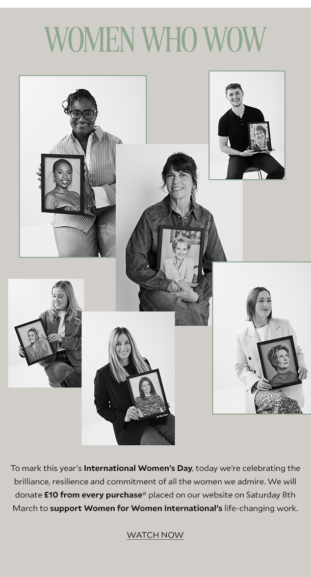 WOMEN WHO WOW. To mark this year’s International Women’s Day, today we’re celebrating the brilliance, resilience and commitment of all the women we admire. We will donate £10 from every full-price purchase* placed on our website on Tuesday 8th March to support Women for Women International’s life-changing work.  WATCH NOW