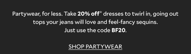 Partywear, for less. Take 20% off* dresses to twirl in, going out tops your jeans will love and feel-fancy sequins. Just use the code BF20 - online and in store. SHOP PARTYWEAR. 