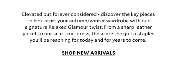 Elevated but forever considered - discover the key pieces to kick-start your autumn/winter wardrobe with our signature Relaxed Glamour twist. From a sharp leather jacket to our scarf knit dress, these are the go-to staples you’ll be reaching for today and for years to for come. SHOP NEW ARRIVALS 