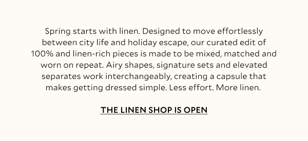 Spring starts with linen. Designed to move effortlessly between city life and holiday escape, our curated edit of 100% and linen-rich pieces is made to be mixed, matched and worn on repeat. Airy dresses, signature sets and elevated separates work interchangeably, creating a capsule that makes getting dressed simple. Less effort. More linen. THE LINEN SHOP IS OPEN
