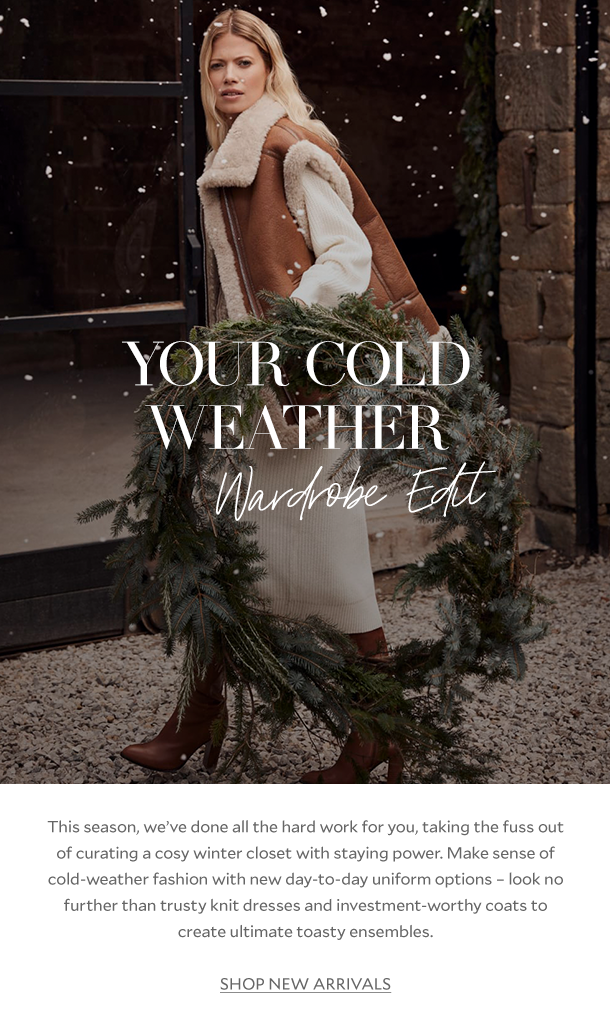 YOUR COLD WEATHER Wardrobe Edit. This season, we’ve done all the hard work for you, taking the fuss out of curating a cosy winter closet with staying power. Make sense of cold-weather fashion with new day-to-day uniform options – look no further than trusty knit dresses and investment-worthy coats to create ultimate toasty ensembles. SHOP NEW ARRIVALS. 