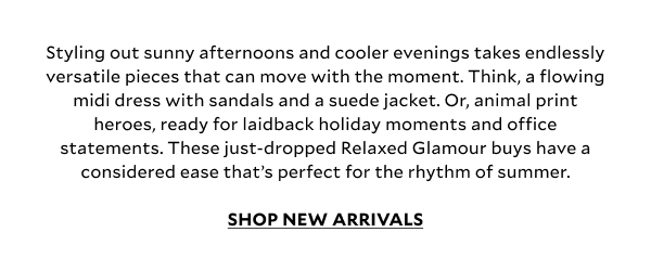 Styling out sunny afternoons and cooler evenings takes endlessly versatile pieces that can move with the moment. Think, a flowing midi dress with sandals and a suede jacket. Or, animal print heroes, ready for laidback holiday moments and office statements. These just-dropped Relaxed Glamour buys have a considered ease that’s perfect for the rhythm of summer. 	 SHOP NEW ARRIVALS