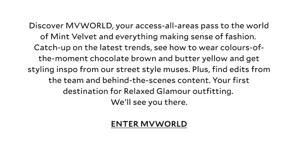 Discover MVWORLD, your access-all-areas pass to the world of Mint Velvet and everything making sense of fashion. Catch-up on the latest trends, see how to wear colours-of-the-moment chocolate brown and butter yellow and get styling inspo from our street style muses. Plus, find edits from the team and behind-the-scenes content. Your first destination for Relaxed Glamour outfitting. We'll see you there. ENTER MVWORLD