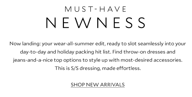 MUST-HAVE NEWNESS. Now landing: your wear-all-summer edit, ready to slot seamlessly into your day-to-day outfit rotation and holiday packing hit list. Find throw-on dresses and jeans-and-a-nice top go-tos to style up with most-desired accessories. This is S/S dressing, made effortless. SHOP NEW ARRIVALS.